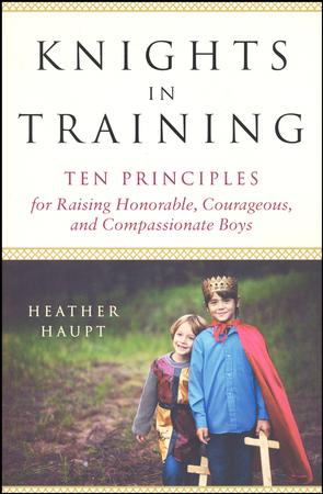 Knights in Training: Ten Principles for Raising Honorable, Courageous, and Compassionate Boys